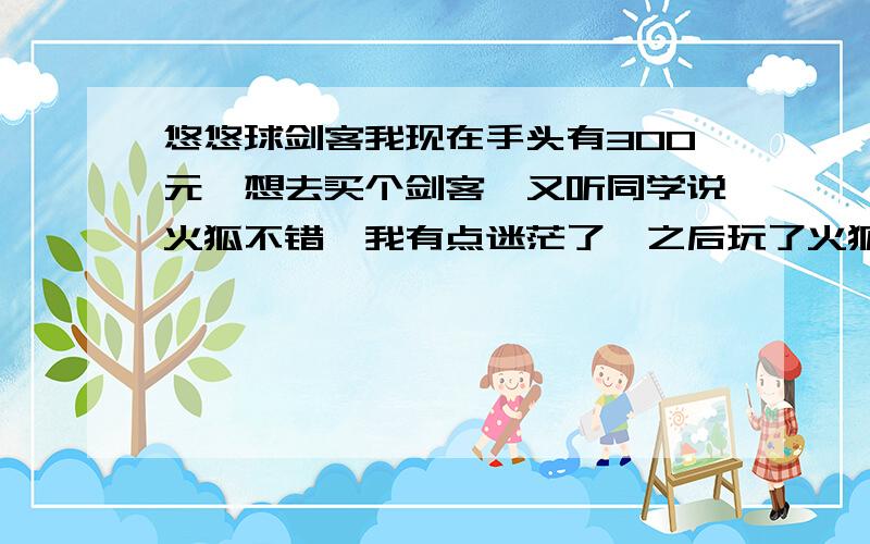 悠悠球剑客我现在手头有300元,想去买个剑客,又听同学说火狐不错,我有点迷茫了,之后玩了火狐,发现也不错,给我点建议.最好是有剑客的同胞们发言.