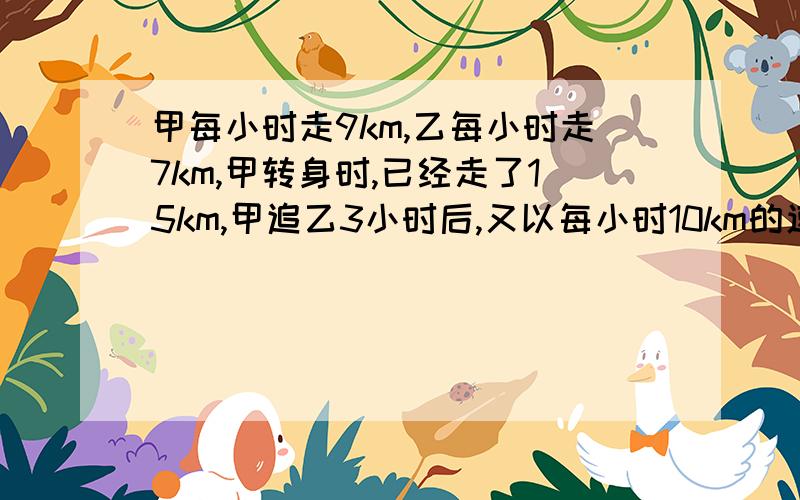 甲每小时走9km,乙每小时走7km,甲转身时,已经走了15km,甲追乙3小时后,又以每小时10km的速度追乙.在经过几小时能追上乙?