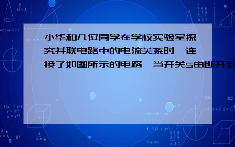 小华和几位同学在学校实验室探究并联电路中的电流关系时,连接了如图所示的电路,当开关S由断开到闭合时,关于两个电流表的示数变化情况,你认为正确的是（ ）A.A1的示数变大,A2的示数不变