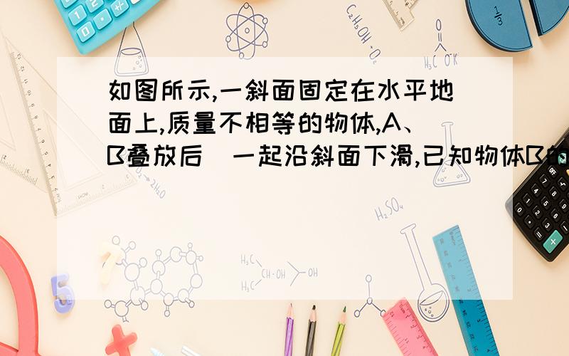 如图所示,一斜面固定在水平地面上,质量不相等的物体,A、B叠放后．一起沿斜面下滑,已知物体B的上表面水平,则下列判断正确的是 （ ）A．若A、B一起匀速下滑,增加A的质量,A、B仍一起匀速下