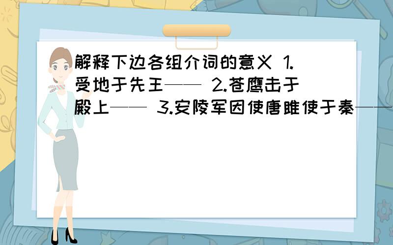 解释下边各组介词的意义 1.受地于先王—— 2.苍鹰击于殿上—— 3.安陵军因使唐雎使于秦——