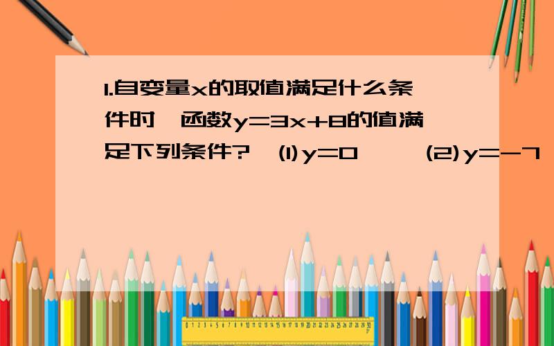 1.自变量x的取值满足什么条件时,函数y=3x+8的值满足下列条件?  (1)y=0     (2)y=-7 (3)y＞0    （4）y＜2 2.利用函数图像解出X：（1）5x-1=2x+5        （2）6x-4＜3x+2  这些题目全是人教版上面的.