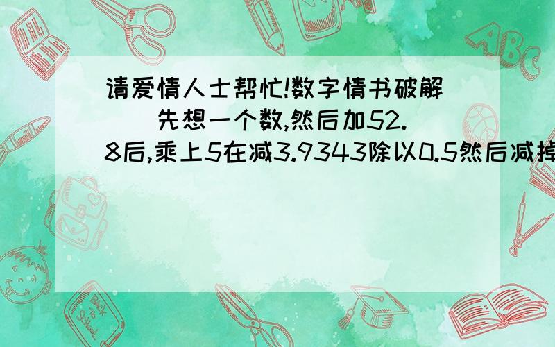 请爱情人士帮忙!数字情书破解``先想一个数,然后加52.8后,乘上5在减3.9343除以0.5然后减掉你说想数的十倍,在加上1,把结果给你最爱的人