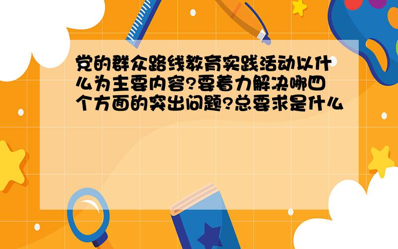 党的群众路线教育实践活动以什么为主要内容?要着力解决哪四个方面的突出问题?总要求是什么