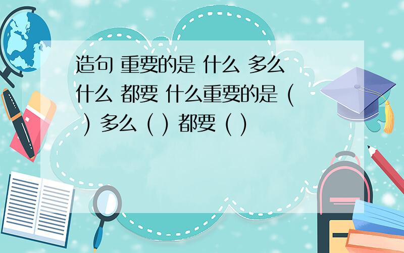 造句 重要的是 什么 多么 什么 都要 什么重要的是 ( ) 多么 ( ) 都要 ( )