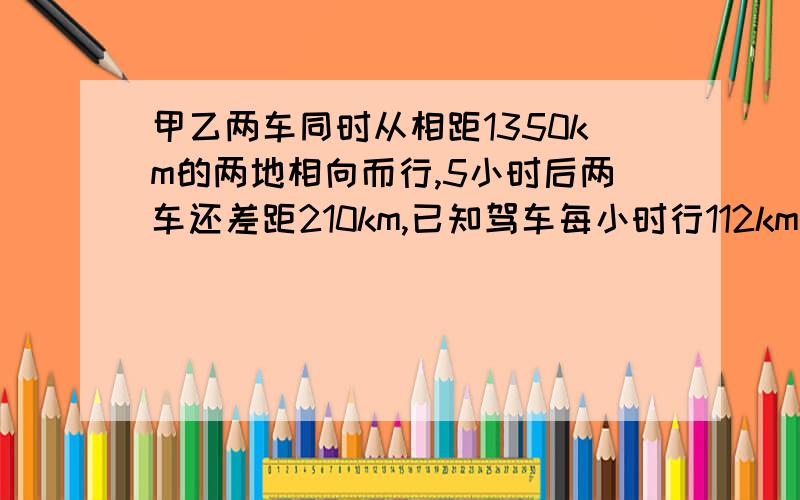 甲乙两车同时从相距1350km的两地相向而行,5小时后两车还差距210km,已知驾车每小时行112km,乙车每小时行