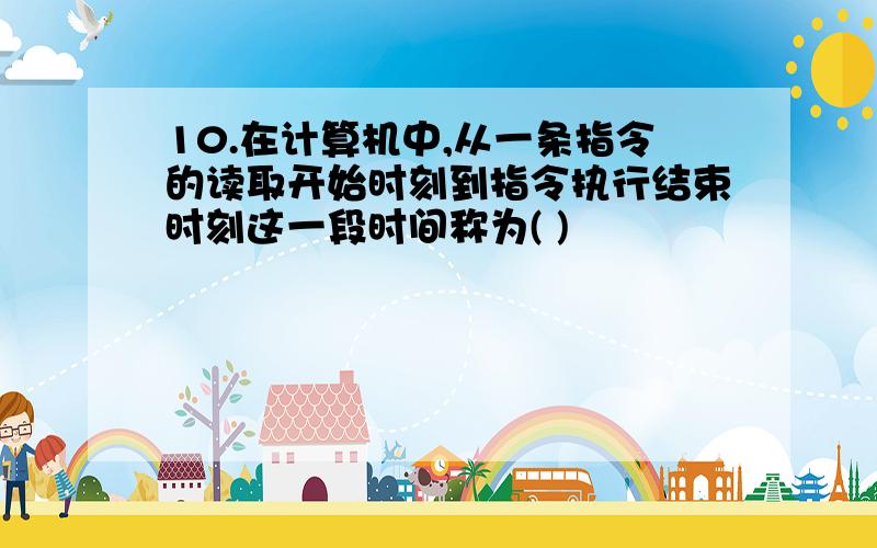 10.在计算机中,从一条指令的读取开始时刻到指令执行结束时刻这一段时间称为( )