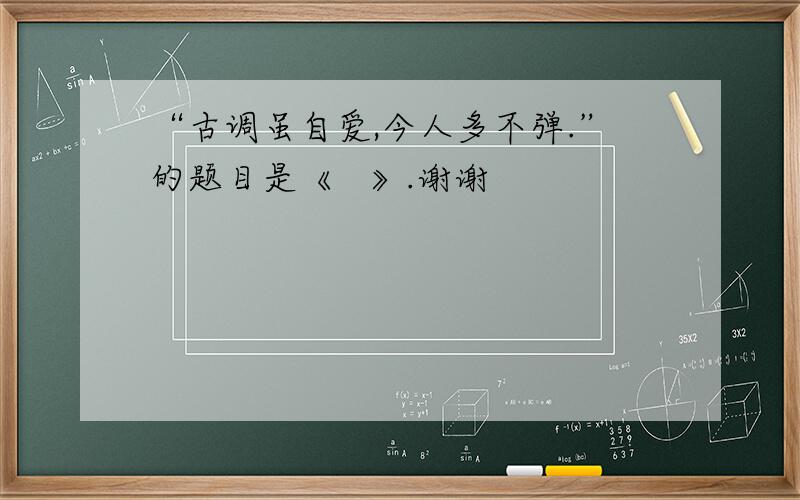 “古调虽自爱,今人多不弹.”的题目是《   》.谢谢