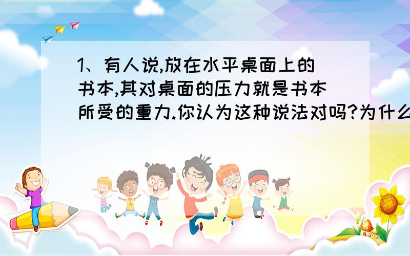 1、有人说,放在水平桌面上的书本,其对桌面的压力就是书本所受的重力.你认为这种说法对吗?为什么?2、两人拔河比赛,结果甲胜乙败.如果甲对乙的拉力最大值为400N,则乙对甲的拉力的最大值