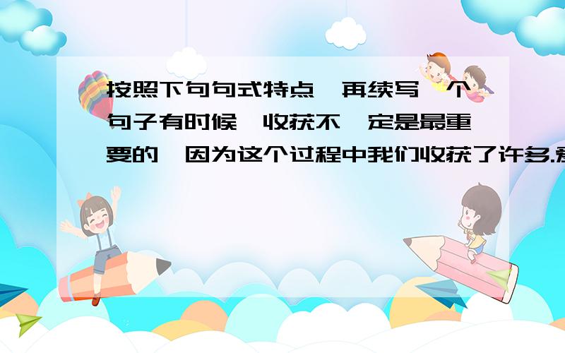 按照下句句式特点,再续写一个句子有时候,收获不一定是最重要的,因为这个过程中我们收获了许多.爱与被爱都是幸福的,不要问为什么,因为我们之间拥有真情