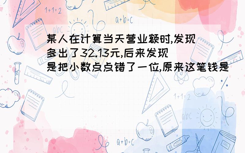 某人在计算当天营业额时,发现多出了32.13元,后来发现是把小数点点错了一位,原来这笔钱是（ ）大头儿子和小头爸爸共同开了一家麦当劳店.他们晚上计算当天的营业额,发现账面上多出了32.13