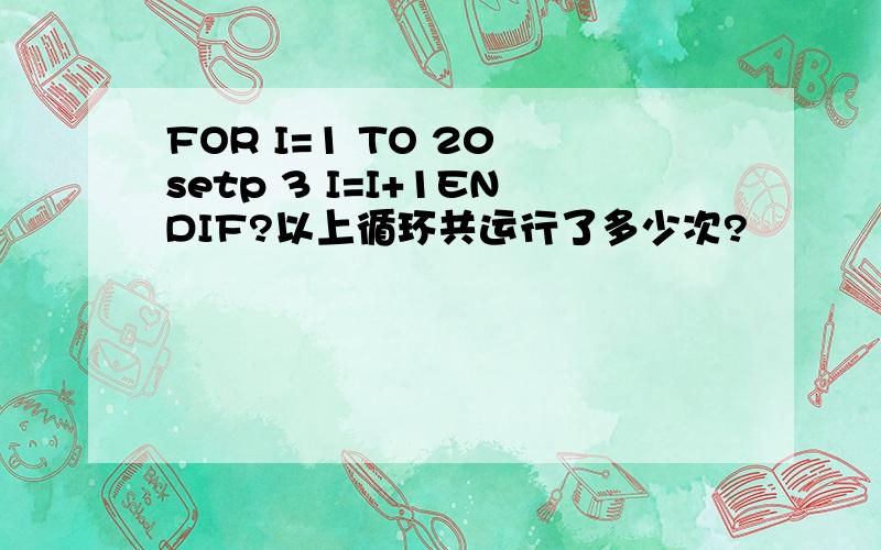 FOR I=1 TO 20 setp 3 I=I+1ENDIF?以上循环共运行了多少次?