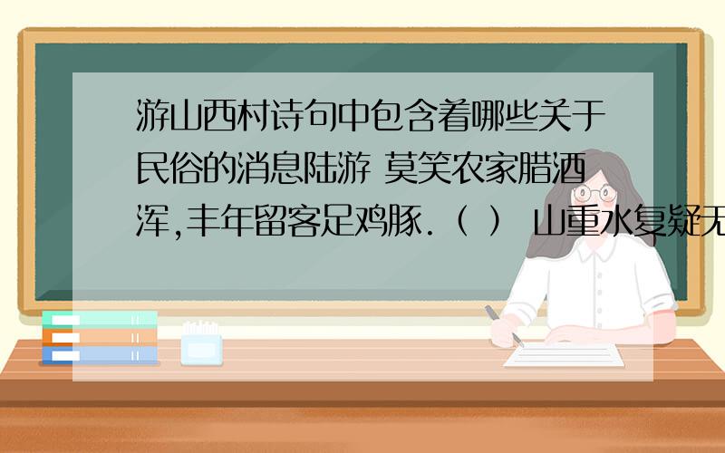 游山西村诗句中包含着哪些关于民俗的消息陆游 莫笑农家腊酒浑,丰年留客足鸡豚.（ ） 山重水复疑无路,柳暗花明又一村.（ ）箫鼓追随春社近,衣冠简朴古风存.（ ）从今若许闲乘月,拄杖无