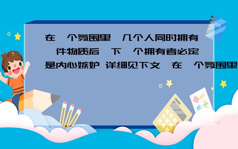 在一个氛围里,几个人同时拥有一件物质后,下一个拥有者必定是内心嫉妒 详细见下文,在一个氛围里,几个人同时拥有一件物质后,下一个拥有者必定是内心嫉妒 空虚的人!如以同一种方式拥有,