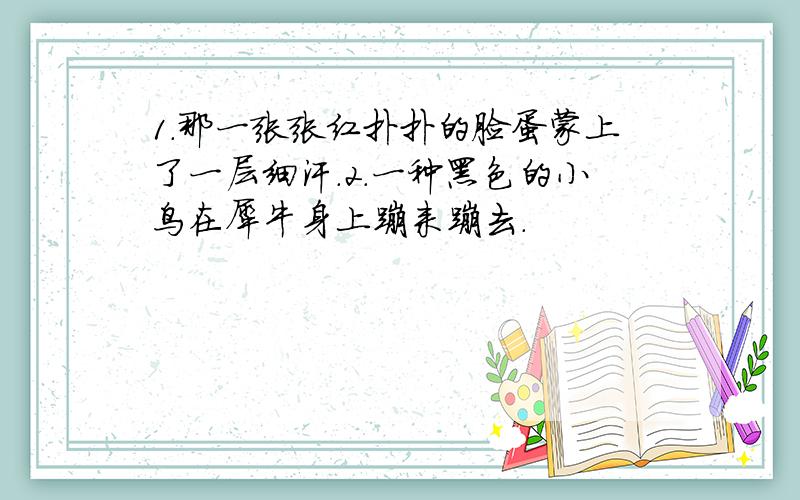 1.那一张张红扑扑的脸蛋蒙上了一层细汗.2.一种黑色的小鸟在犀牛身上蹦来蹦去.