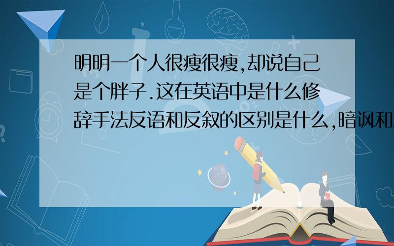 明明一个人很瘦很瘦,却说自己是个胖子.这在英语中是什么修辞手法反语和反叙的区别是什么,暗讽和反讽的区别呢.另外我这个是英语修辞,别说什么古汉语什么的