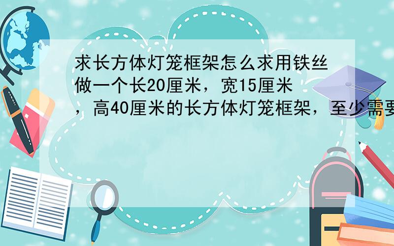 求长方体灯笼框架怎么求用铁丝做一个长20厘米，宽15厘米，高40厘米的长方体灯笼框架，至少需要铁丝多少米？在灯笼的外面糊一层彩纸，至少需要多少平方分米的彩纸？这个灯笼所占的空