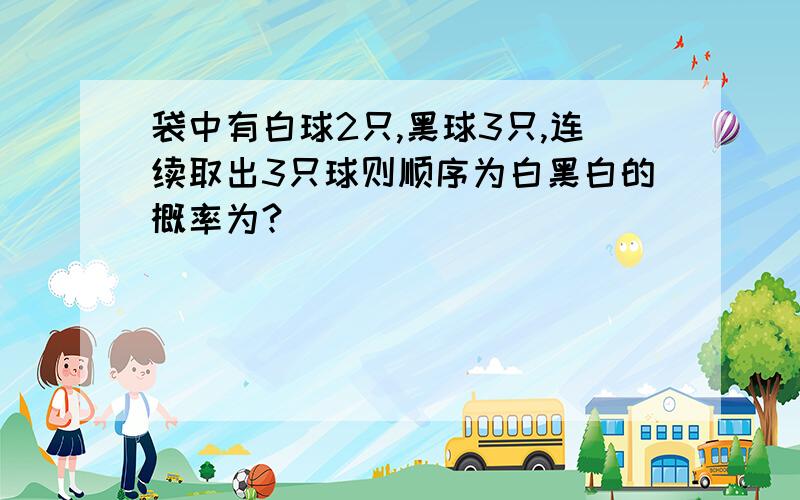 袋中有白球2只,黑球3只,连续取出3只球则顺序为白黑白的概率为?