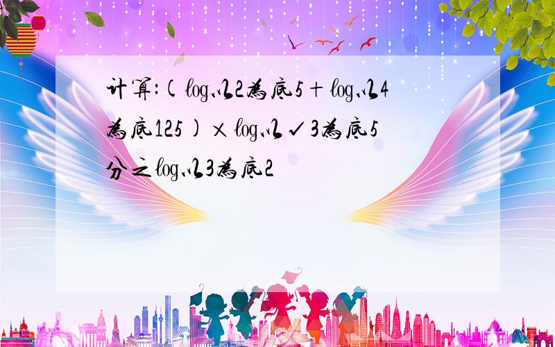 计算:(㏒以2为底5+㏒以4为底125)×㏒以√3为底5分之㏒以3为底2