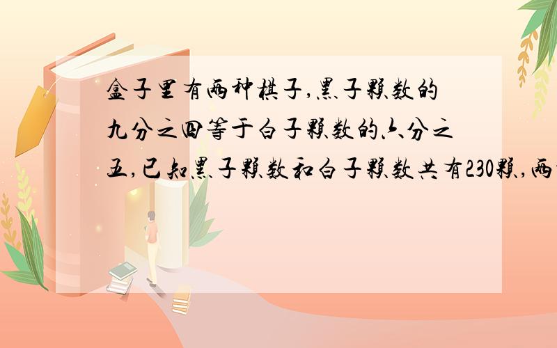 盒子里有两种棋子,黑子颗数的九分之四等于白子颗数的六分之五,已知黑子颗数和白子颗数共有230颗,两种棋子各有多少颗?我是小学的,尽量不用方程,