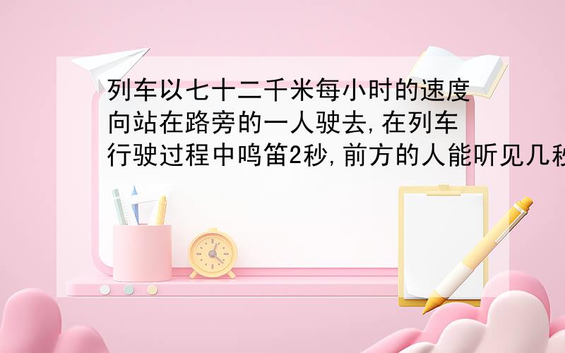 列车以七十二千米每小时的速度向站在路旁的一人驶去,在列车行驶过程中鸣笛2秒,前方的人能听见几秒的笛声