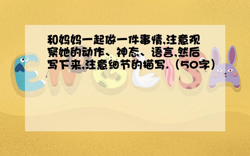 和妈妈一起做一件事情,注意观察她的动作、神态、语言,然后写下来,注意细节的描写.（50字）