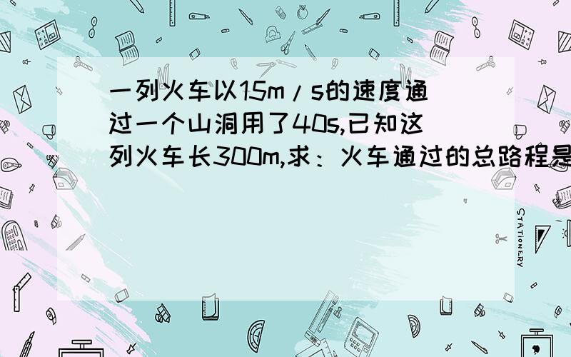 一列火车以15m/s的速度通过一个山洞用了40s,已知这列火车长300m,求：火车通过的总路程是多少?