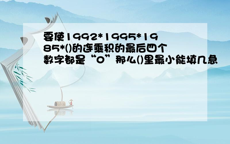 要使1992*1995*1985*()的连乘积的最后四个数字都是“0”那么()里最小能填几急