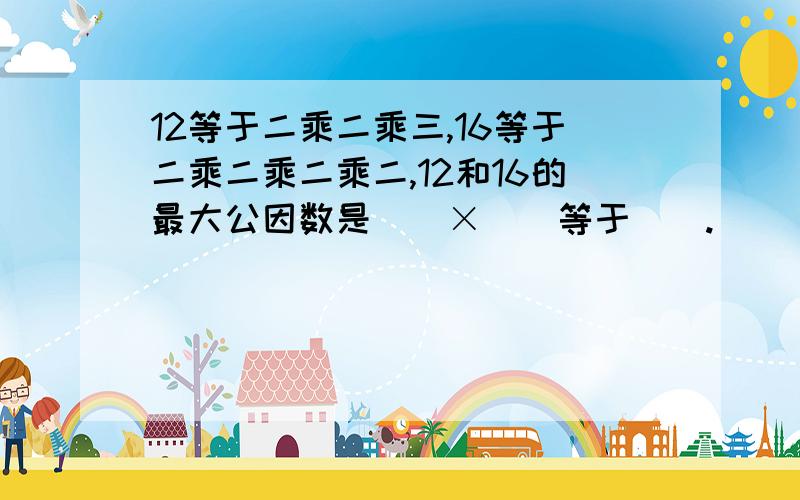 12等于二乘二乘三,16等于二乘二乘二乘二,12和16的最大公因数是（）×（）等于（）.