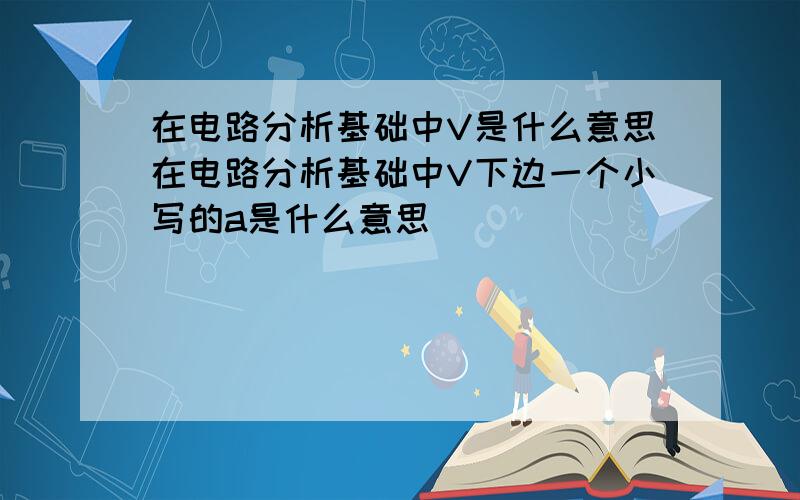 在电路分析基础中V是什么意思在电路分析基础中V下边一个小写的a是什么意思