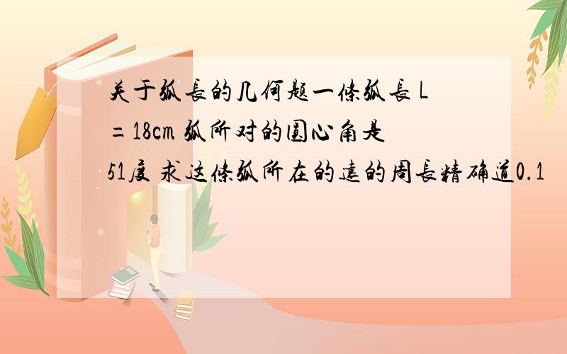 关于弧长的几何题一条弧长 L=18cm 弧所对的圆心角是51度 求这条弧所在的远的周长精确道0.1