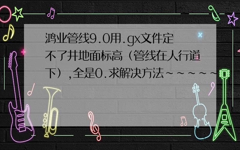 鸿业管线9.0用.gx文件定不了井地面标高（管线在人行道下）,全是0.求解决方法～～～～～