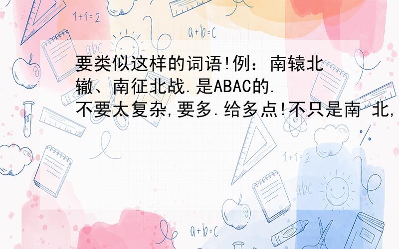 要类似这样的词语!例：南辕北辙、南征北战.是ABAC的.不要太复杂,要多.给多点!不只是南 北,要其他