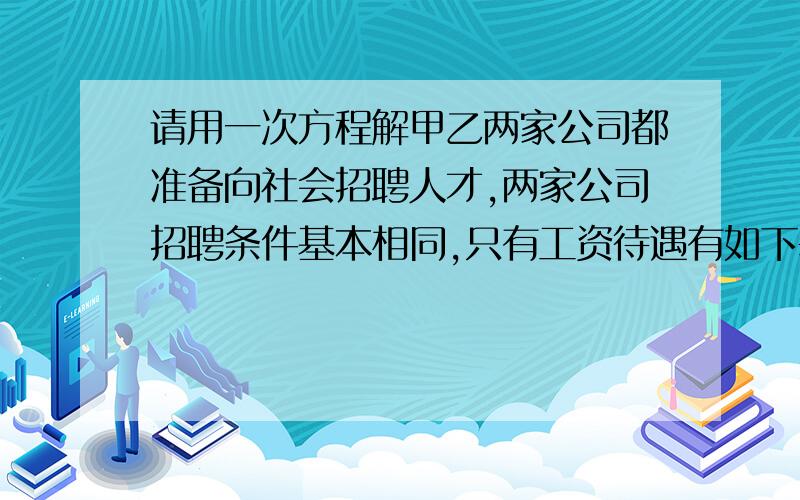 请用一次方程解甲乙两家公司都准备向社会招聘人才,两家公司招聘条件基本相同,只有工资待遇有如下差异：甲乙两家公司都准备向社会招聘人才,两家公司招聘条件基本相同,只有工资待遇有