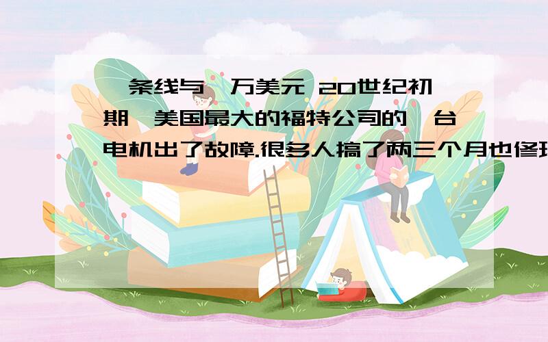 一条线与一万美元 20世纪初期,美国最大的福特公司的一台电机出了故障.很多人搞了两三个月也修理不好.在束手无策的情况下,有人向公司推荐了当时已移居美国的德国科技企业管理专家斯坦