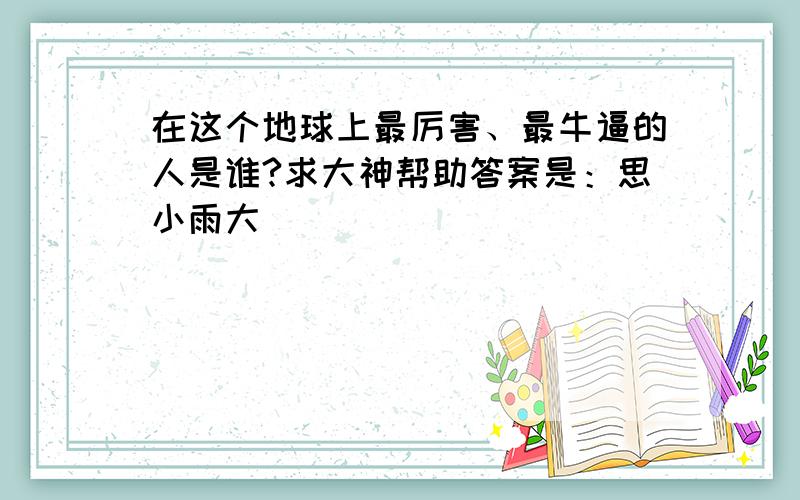 在这个地球上最厉害、最牛逼的人是谁?求大神帮助答案是：思小雨大爺