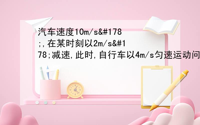 汽车速度10m/s²,在某时刻以2m/s²减速,此时,自行车以4m/s匀速运动问：自行车追上汽车前经过多长时间两车相距最远?此时距离是多少?多长时间可追上汽车?