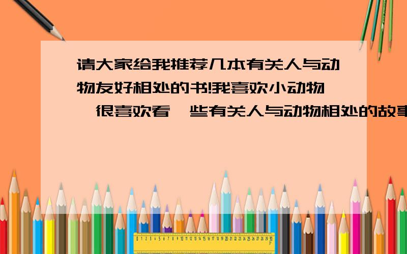 请大家给我推荐几本有关人与动物友好相处的书!我喜欢小动物,很喜欢看一些有关人与动物相处的故事.希望各位能给我推荐一些相关内容的书~（童话除外）比如：二战的熊大兵一类就是我喜