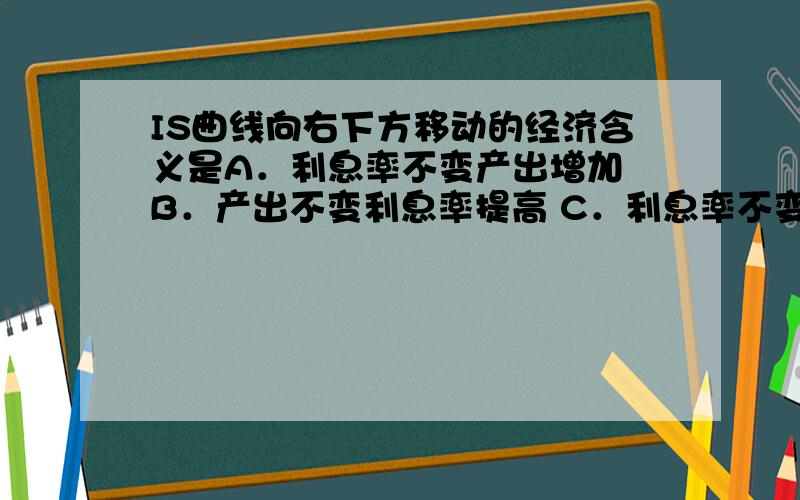 IS曲线向右下方移动的经济含义是A．利息率不变产出增加 B．产出不变利息率提高 C．利息率不变产出减少 D．产出不变利息率降低