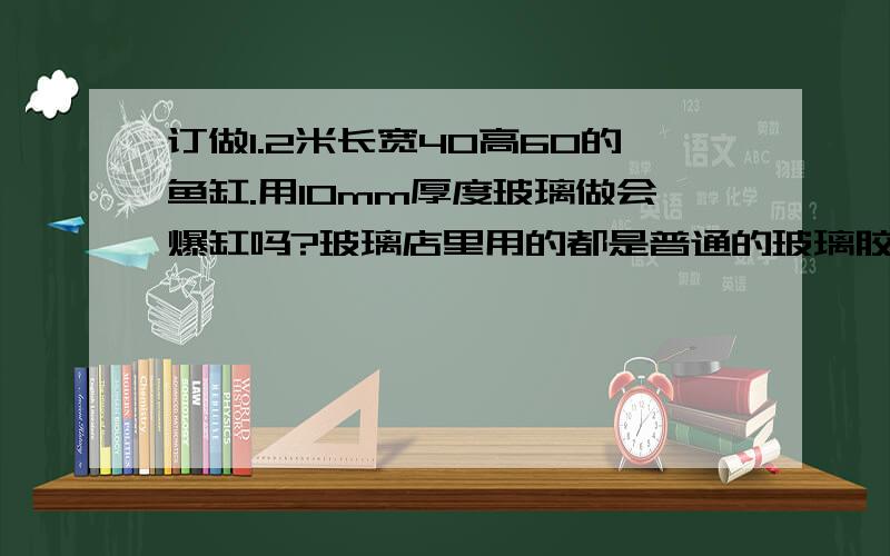 订做1.2米长宽40高60的鱼缸.用10mm厚度玻璃做会爆缸吗?玻璃店里用的都是普通的玻璃胶,这么大的缸普通胶粘合性好吗?