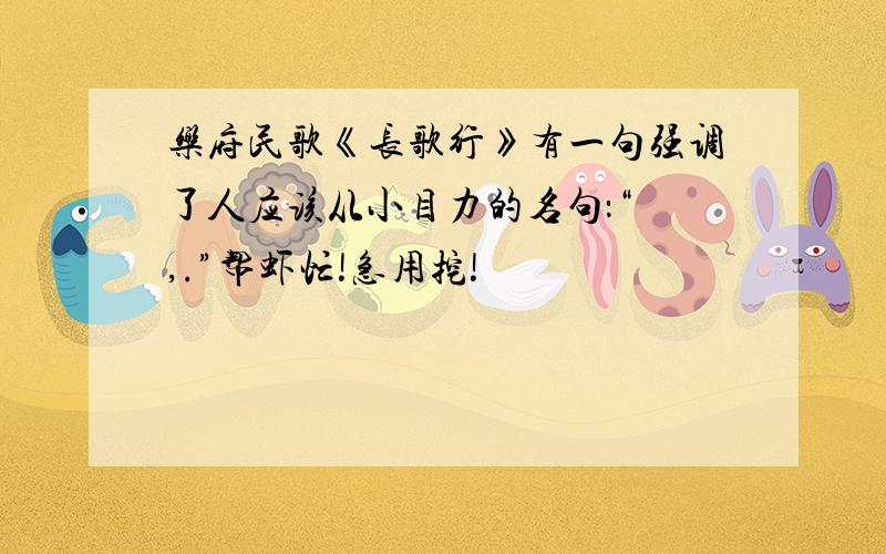 乐府民歌《长歌行》有一句强调了人应该从小目力的名句：“ ,.”帮虾忙!急用挖!