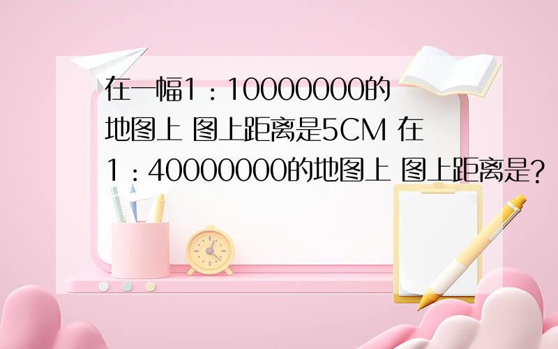 在一幅1：10000000的地图上 图上距离是5CM 在1：40000000的地图上 图上距离是?