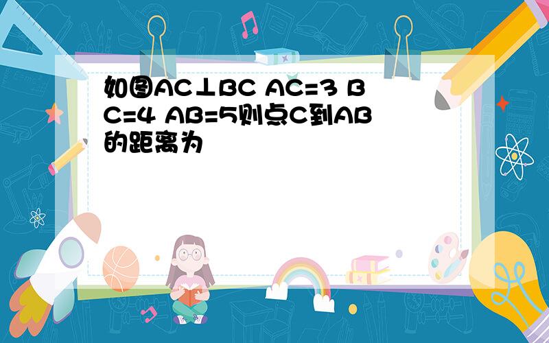 如图AC⊥BC AC=3 BC=4 AB=5则点C到AB的距离为
