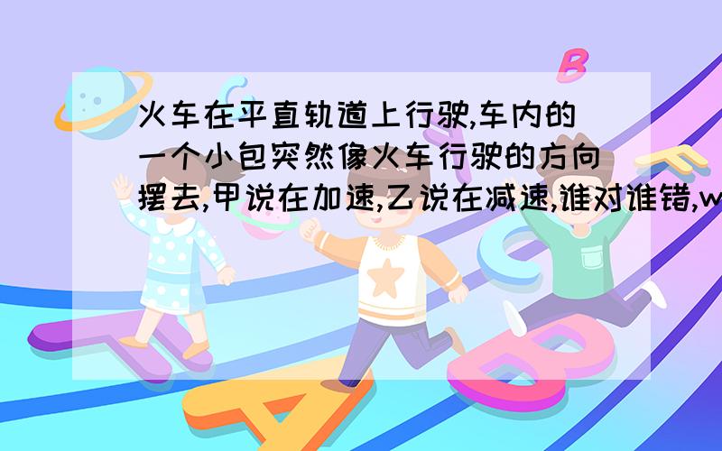 火车在平直轨道上行驶,车内的一个小包突然像火车行驶的方向摆去,甲说在加速,乙说在减速,谁对谁错,why