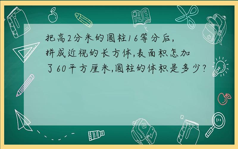 把高2分米的圆柱16等分后,拼成近视的长方体,表面积怎加了60平方厘米,圆柱的体积是多少?