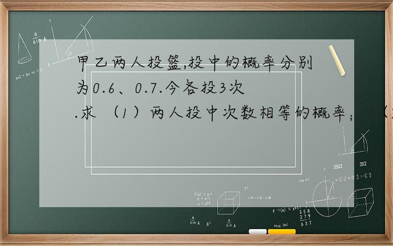 甲乙两人投篮,投中的概率分别为0.6、0.7.今各投3次.求 （1）两人投中次数相等的概率； （2）甲比乙投中次数多的概率.书上答案是（1）0.321（2）0.243.我做第一问的思路也是按照garfield_百du网