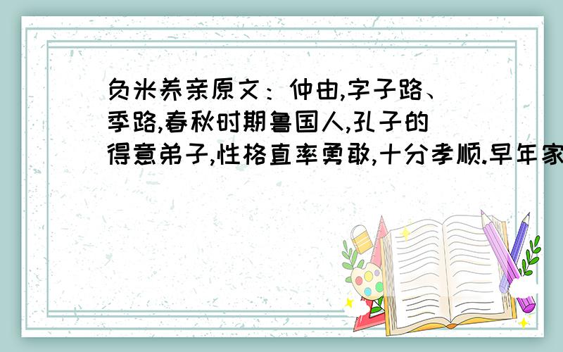 负米养亲原文：仲由,字子路、季路,春秋时期鲁国人,孔子的得意弟子,性格直率勇敢,十分孝顺.早年家中贫穷,自己常常采野菜做饭食,却从百里之外负米回家侍奉双亲.父母死后,他做了大官,奉