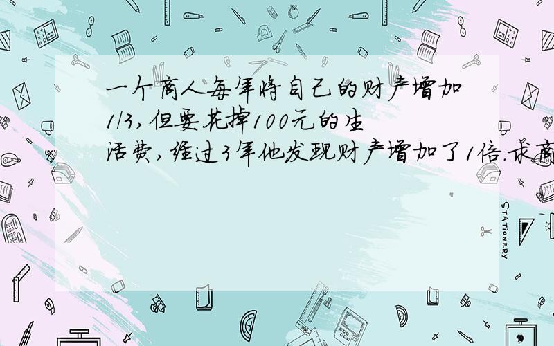 一个商人每年将自己的财产增加1/3,但要花掉100元的生活费,经过3年他发现财产增加了1倍.求商人最初财产