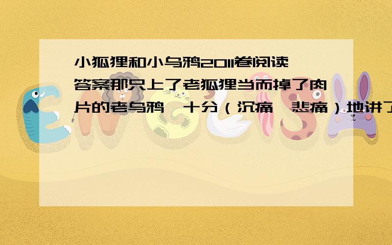 小狐狸和小乌鸦2011卷阅读答案那只上了老狐狸当而掉了肉片的老乌鸦,十分（沉痛  悲痛）地讲了自己当年上当受骗的经过你们是灾祸的（传播  传递）者