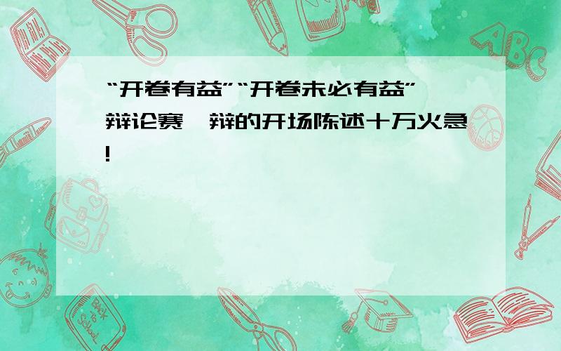 “开卷有益”“开卷未必有益”辩论赛一辩的开场陈述十万火急!